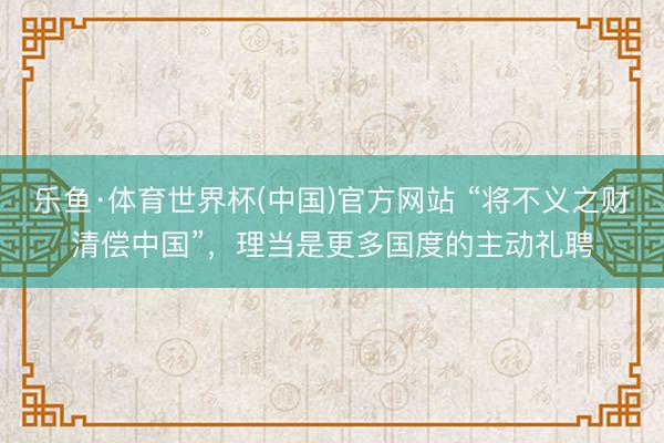 乐鱼·体育世界杯(中国)官方网站 “将不义之财清偿中国”，理当是更多国度的主动礼聘