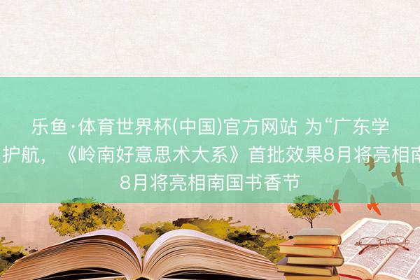乐鱼·体育世界杯(中国)官方网站 为“广东学”盘问保驾护航,《岭南好意思术大系》首批效果8月将亮相南国书香节