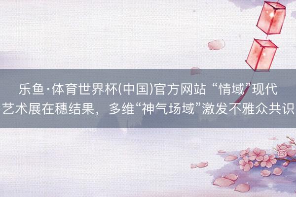 乐鱼·体育世界杯(中国)官方网站 “情域”现代艺术展在穗结果,多维“神气场域”激发不雅众共识