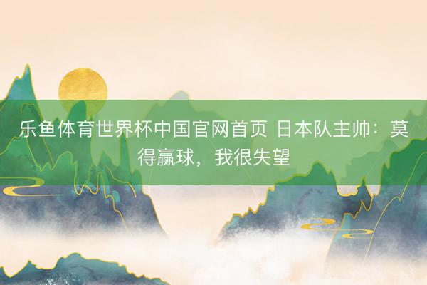乐鱼体育世界杯中国官网首页 日本队主帅:莫得赢球,我很失望