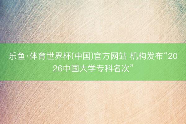 乐鱼·体育世界杯(中国)官方网站 机构发布“2026中国大学专科名次”