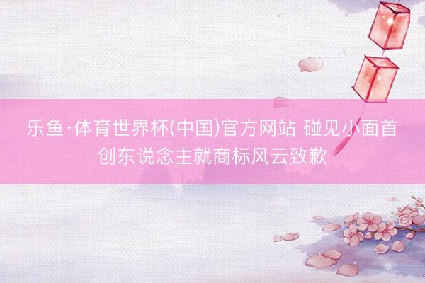 乐鱼·体育世界杯(中国)官方网站 碰见小面首创东说念主就商标风云致歉
