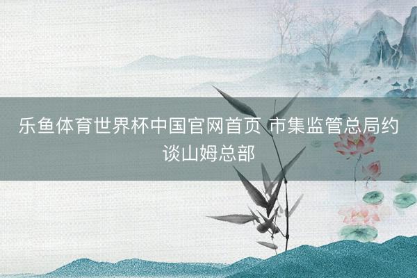 乐鱼体育世界杯中国官网首页 市集监管总局约谈山姆总部
