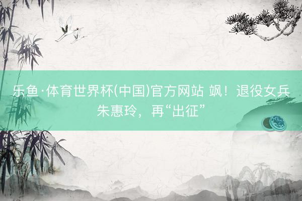 乐鱼·体育世界杯(中国)官方网站 飒!退役女兵朱惠玲,再“出征”