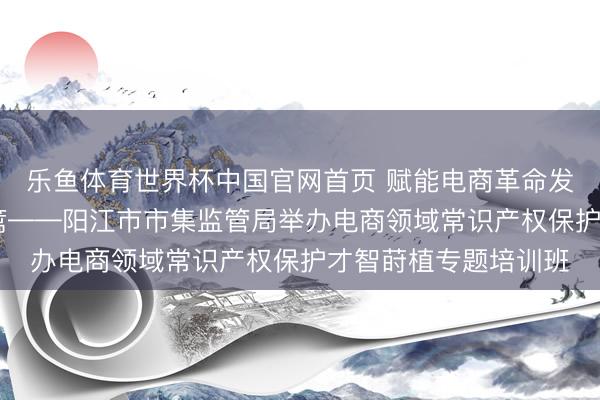 乐鱼体育世界杯中国官网首页 赋能电商革命发展 筑牢常识产权樊篱——阳江市市集监管局举办电商领域常识产权保护才智莳植专题培训班