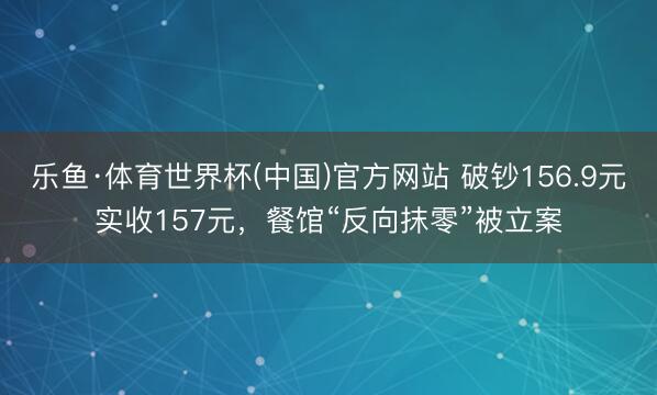乐鱼·体育世界杯(中国)官方网站 破钞156.9元实收157元,餐馆“反向抹零”被立案