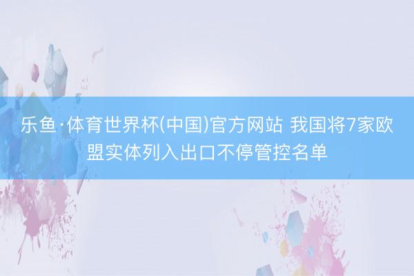 乐鱼·体育世界杯(中国)官方网站 我国将7家欧盟实体列入出口不停管控名单