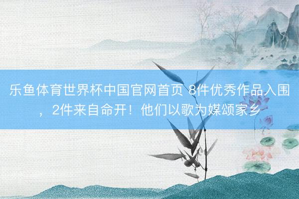 乐鱼体育世界杯中国官网首页 8件优秀作品入围,2件来自命开!他们以歌为媒颂家乡