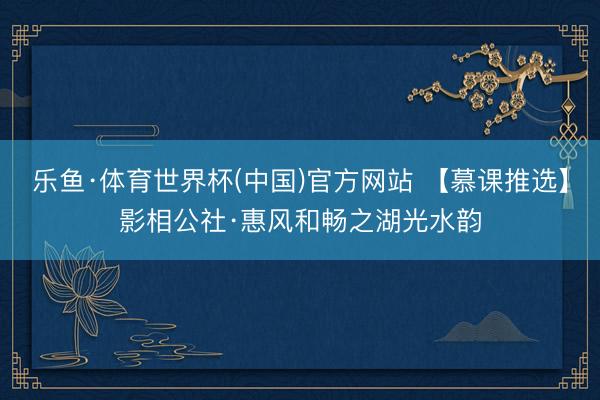 乐鱼·体育世界杯(中国)官方网站 【慕课推选】影相公社·惠风和畅之湖光水韵