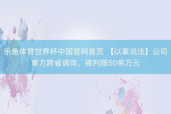 乐鱼体育世界杯中国官网首页 【以案说法】公司单方跨省调岗,被判赔50余万元