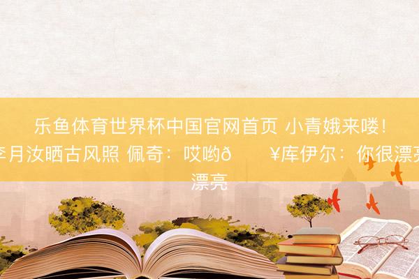 乐鱼体育世界杯中国官网首页 小青娥来喽！李月汝晒古风照 佩奇：哎哟🔥库伊尔：你很漂亮