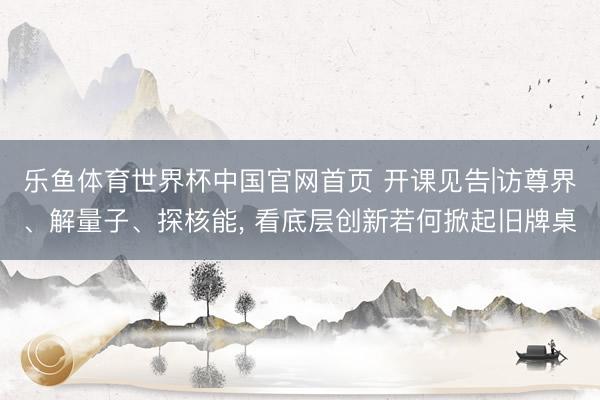 乐鱼体育世界杯中国官网首页 开课见告|访尊界、解量子、探核能， 看底层创新若何掀起旧牌桌