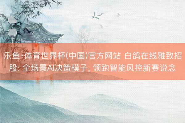 乐鱼·体育世界杯(中国)官方网站 白鸽在线雅致招股: 全场景AI决策模子， 领跑智能风控新赛说念