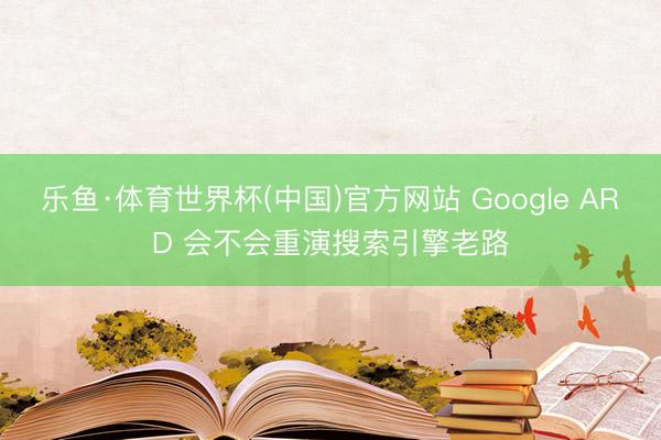 乐鱼·体育世界杯(中国)官方网站 Google ARD 会不会重演搜索引擎老路