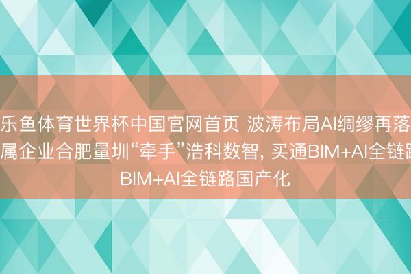 乐鱼体育世界杯中国官网首页 波涛布局AI绸缪再落一子: 权属企业合肥量圳“牵手”浩科数智, 买通BIM+AI全链路国产化