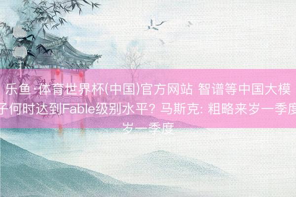 乐鱼·体育世界杯(中国)官方网站 智谱等中国大模子何时达到Fable级别水平? 马斯克: 粗略来岁一季度