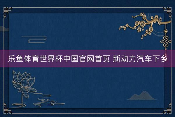 乐鱼体育世界杯中国官网首页 新动力汽车下乡