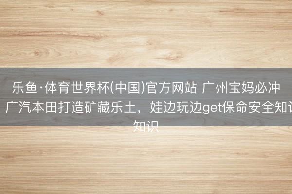 乐鱼·体育世界杯(中国)官方网站 广州宝妈必冲!广汽本田打造矿藏乐土,娃边玩边get保命安全知识