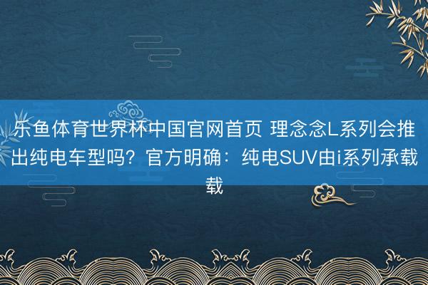乐鱼体育世界杯中国官网首页 理念念L系列会推出纯电车型吗?官方明确:纯电SUV由i系列承载