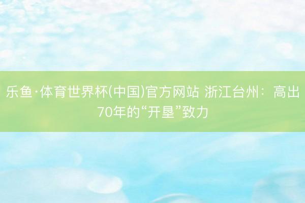 乐鱼·体育世界杯(中国)官方网站 浙江台州:高出70年的“开垦”致力