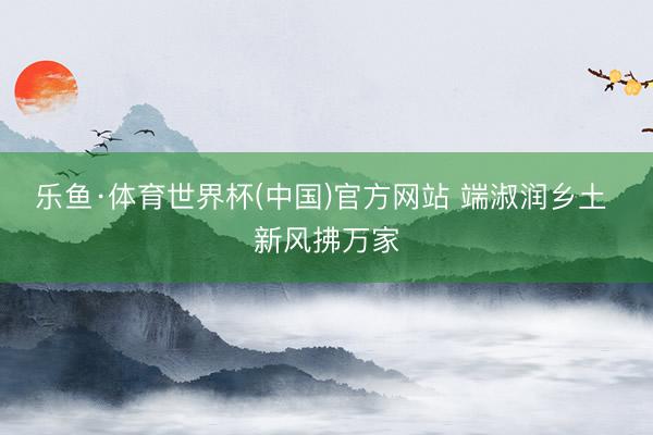 乐鱼·体育世界杯(中国)官方网站 端淑润乡土 新风拂万家