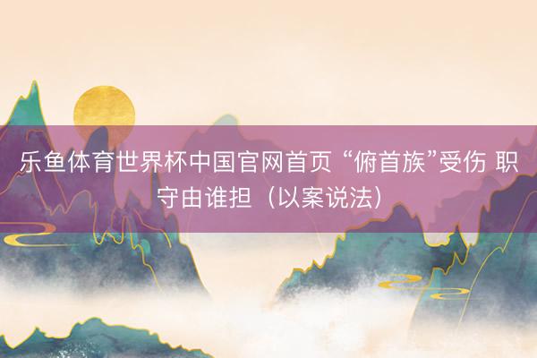 乐鱼体育世界杯中国官网首页 “俯首族”受伤 职守由谁担(以案说法)
