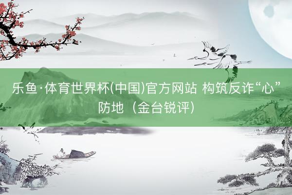 乐鱼·体育世界杯(中国)官方网站 构筑反诈“心”防地(金台锐评)